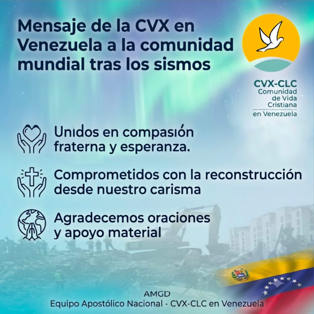 Ante la tragedia que enluta a nuestra nación Querida familia de la Comunidad de Vida Cristiana, CVX: A un mes del doblete sísmico, expresamos nuestra solidaridad con todas las personas afectadas por esta tragedia. Los miembros de la CVX en Venezuela resultamos ilesos y nos integramos a las redes eclesiales de apoyo, especialmente las lideradas por la Compañía de Jesús, para llevar alivio y esperanza. A todos expresamos nuestro agradecimiento. Especial gratitud a la CVX en Latinoamérica y el mundo por su cercanía, oraciones y la generosa disposición para enviar ayuda material, testimonio de unidad fraterna que nos llena de esperanza y compromiso. La tragedia evidenció vulnerabilidades en nuestro cuerpo apostólico: riesgos de seguridad habitacional, situaciones de movilidad reducida y otras necesidades apremiantes. Para atenderles organizamos la colecta “Abrazo que nos reconstruye”. Estamos comprometidos a brindar acompañamiento psicoespiritual y socorro material. Buscamos también fortalecer la unión y resiliencia comunitaria, movidos por el deseo de “en todo amar y servir”, ante el proceso de reconstrucción nacional integral que nos desafía. Son bienvenidas sus oraciones. Avanzamos, fieles a nuestro carisma, bajo el manto de María de Coromoto y afianzados en Cristo, nuestra piedra angular. AMGD Jeanette Rincón Morales, Coordinadora Nacional, y demás miembros del CEN CVX-CLC en Venezuela