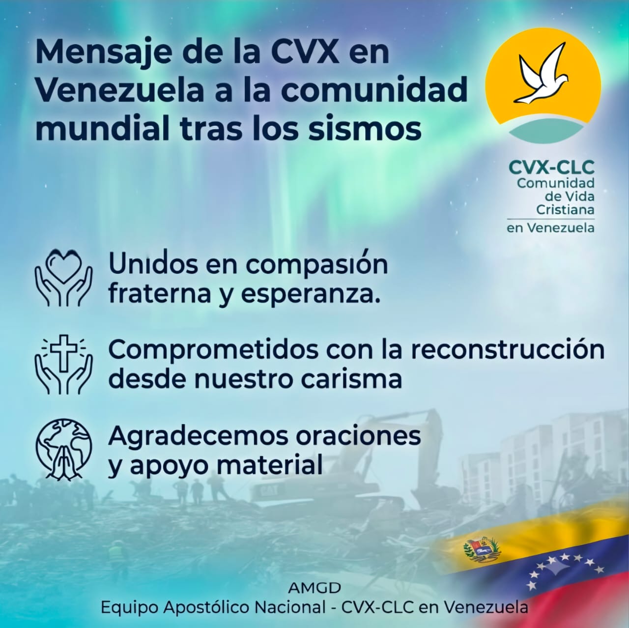 Ante la tragedia que enluta a nuestra nación Querida familia de la Comunidad de Vida Cristiana, CVX: A un mes del doblete sísmico, expresamos nuestra solidaridad con todas las personas afectadas por esta tragedia. Los miembros de la CVX en Venezuela resultamos ilesos y nos integramos a las redes eclesiales de apoyo, especialmente las lideradas por la Compañía de Jesús, para llevar alivio y esperanza. A todos expresamos nuestro agradecimiento. Especial gratitud a la CVX en Latinoamérica y el mundo por su cercanía, oraciones y la generosa disposición para enviar ayuda material, testimonio de unidad fraterna que nos llena de esperanza y compromiso. La tragedia evidenció vulnerabilidades en nuestro cuerpo apostólico: riesgos de seguridad habitacional, situaciones de movilidad reducida y otras necesidades apremiantes. Para atenderles organizamos la colecta “Abrazo que nos reconstruye”. Estamos comprometidos a brindar acompañamiento psicoespiritual y socorro material. Buscamos también fortalecer la unión y resiliencia comunitaria, movidos por el deseo de “en todo amar y servir”, ante el proceso de reconstrucción nacional integral que nos desafía. Son bienvenidas sus oraciones. Avanzamos, fieles a nuestro carisma, bajo el manto de María de Coromoto y afianzados en Cristo, nuestra piedra angular. AMGD Jeanette Rincón Morales, Coordinadora Nacional, y demás miembros del CEN CVX-CLC en Venezuela